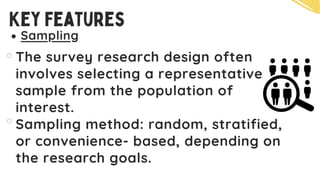 Sampling
The survey research design often
involves selecting a representative
sample from the population of
interest.
Sampling method: random, stratified,
or convenience- based, depending on
the research goals.
Key Features
 