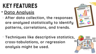 Data Analysis
After data collection, the responses
are analyzed statistically to identify
patterns, correlations, and trends.
Techniques like descriptive statistics,
cross-tabulations, or regression
analysis might be used.
Key Features
 