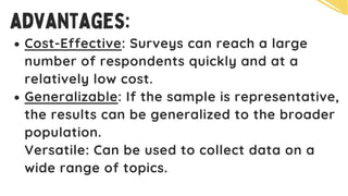 advantages:
Cost-Effective: Surveys can reach a large
number of respondents quickly and at a
relatively low cost.
Generalizable: If the sample is representative,
the results can be generalized to the broader
population.
Versatile: Can be used to collect data on a
wide range of topics.
 