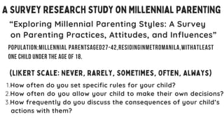 A Survey Research Study on Millennial Parenting
“Exploring Millennial Parenting Styles: A Survey
on Parenting Practices, Attitudes, and Influences”
1.How often do you set specific rules for your child?
2.How often do you allow your child to make their own decisions?
3.How frequently do you discuss the consequences of your child’s
actions with them?
(Likert scale: Never, Rarely, Sometimes, Often, Always)
Population:Millennial parentsaged27-42,residinginmetromanila,withatleast
one child under the age of 18.
 