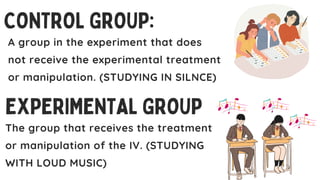 CONTROL GROUP:
EXPERIMENTAL GROUP
The group that receives the treatment
or manipulation of the IV. (STUDYING
WITH LOUD MUSIC)
A group in the experiment that does
not receive the experimental treatment
or manipulation. (STUDYING IN SILNCE)
 