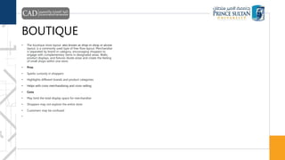 BOUTIQUE
• The boutique store layout, also known as shop-in-shop or alcove
layout, is a commonly used type of free-flow layout. Merchandise
is separated by brand or category, encouraging shoppers to
engage with complementary items in designated areas. Walls,
product displays, and fixtures divide areas and create the feeling
of small shops within one store.
• Pros
• Sparks curiosity in shoppers
• Highlights different brands and product categories
• Helps with cross merchandising and cross-selling
• Cons
• May limit the total display space for merchandise
• Shoppers may not explore the entire store
• Customers may be confused
•
 