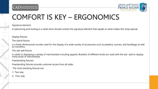 COMFORT IS KEY – ERGONOMICS
Signature element:
A welcoming and inviting in a retail store should contain the signature element that speaks to what makes this shop special.
display fixtures
The island fixture:
is a three-dimensional counter used for the display of a wide variety of accessories such as jewelery, scarves, and handbags as well
as cosmetics.
The slat wall fixture:
is useful in displaying a variety of merchandise including apparel. Brackets of different kinds are used with the slat wall to display
many kinds of merchandise.
Freestanding fixtures:
Freestanding fixtures provide customer access from all sides.
The most standing fixtures are:
1- Two way
2- Four way
 