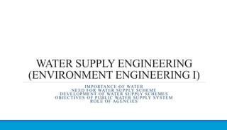 WATER SUPPLY ENGINEERING
(ENVIRONMENT ENGINEERING I)
IMPORTANCE OF WATER
NEED FOR WATER SUPPLY SCHEME
DEVELOPMENT OF WATER SUPPLY SCHEMES
OBJECTIVES OF PUBLIC WATER SUPPLY SYSTEM
ROLE OF AGENCIES
 