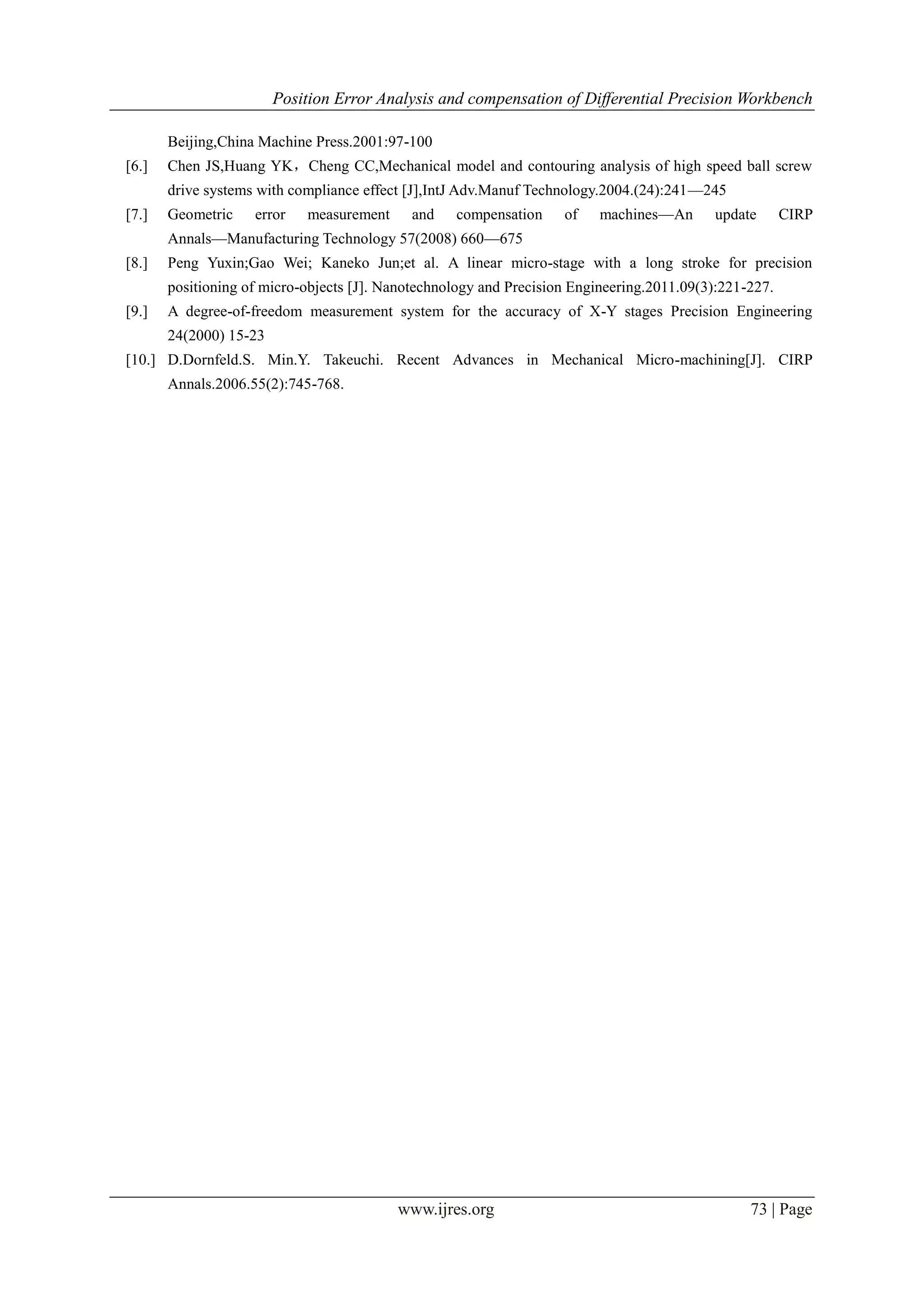 Position Error Analysis and compensation of Differential Precision Workbench
www.ijres.org 73 | Page
Beijing,China Machine Press.2001:97-100
[6.] Chen JS,Huang YK，Cheng CC,Mechanical model and contouring analysis of high speed ball screw
drive systems with compliance effect [J],IntJ Adv.Manuf Technology.2004.(24):241—245
[7.] Geometric error measurement and compensation of machines—An update CIRP
Annals—Manufacturing Technology 57(2008) 660—675
[8.] Peng Yuxin;Gao Wei; Kaneko Jun;et al. A linear micro-stage with a long stroke for precision
positioning of micro-objects [J]. Nanotechnology and Precision Engineering.2011.09(3):221-227.
[9.] A degree-of-freedom measurement system for the accuracy of X-Y stages Precision Engineering
24(2000) 15-23
[10.] D.Dornfeld.S. Min.Y. Takeuchi. Recent Advances in Mechanical Micro-machining[J]. CIRP
Annals.2006.55(2):745-768.
 