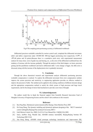 Position Error Analysis and compensation of Differential Precision Workbench
www.ijres.org 72 | Page
Fig.4 The sampling point positioning accuracy of differential workbench
Differential precision worktable controlled by motion control card, completed the differential movement,
table1 and table2, respectively under 150 mm 300 mm trip biggest positioning error respectively 15 m , 8
m (40 pulses and 24 pulses).Because there is a cumulative pitch error, with experimental measurement
analysis for many times. error of guide way and bearing, etc., as the error of the differential workbench have the
tendency of increase with the increase gradually. Through the analysis of the third chapter, we know, precision
grating and the parallelism workbench and lead to differential table 1 error change is bigger, the abbe error is
discussed, along with the increase of the displacement error is gradually increased.
V. Conclusion
Through the above theoretical research and experimental analysis differential positioning precision
worktable compensation is realized. To explore the differential movement form error compensation method,
improve the system precision and sensitivity, to engineering application provides an effective method to
improve the precision of table. The method can be applied to the existing conditions of different structure design
and the appropriate compensation method to satisfy the whole system of high precision and large travel
requirements, and for the design of micro-feed mechanism to provide a new train of thought.
VI. Acknowledgements
The authors would like to thank the financial support from Scientific Research Innovation Fund of
Shanghai University of Engineering Science and the school’s lab conditions to this research.
Reference
[1.] Ren Ping Shao, Mechanical system dynamics[M], Beijing, China Machine Press 2005
[2.] Pei Gong Wang, The dynamic modeling and dynamical optimum designing of the XK717 numerical
control milling[D].Zhejiang Poly technical University.2005.5
[3.] Galil Motion Control; Inc. DMC-21x2/21x3 User Manual Rev.1.0h[M].USA.2009.
[4.] JunLi, JunWen Xing, WenZhi Qin, ADAMS instance tutorial[M]. Beijing:Beijing Institute OF
Technology,2002.19-46
[5.] Jian Rong Zheng. ADAMS virtual prototype technology introduction and improvement [M].
 