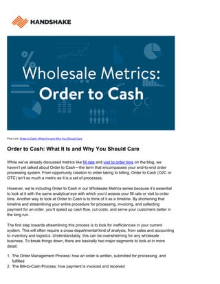 Post Link: Order to Cash: What It Is and Why You Should Care
Order to Cash: What It Is and Why You Should Care
While we’ve already discussed metrics like fill rate and visit to order time on the blog, we
haven’t yet talked about Order to Cash––the term that encompasses your end-to-end order
processing system. From opportunity creation to order taking to billing, Order to Cash (O2C or
OTC) isn’t so much a metric as it is a set of processes.
However, we’re including Order to Cash in our Wholesale Metrics series because it’s essential
to look at it with the same analytical eye with which you’d assess your fill rate or visit to order
time. Another way to look at Order to Cash is to think of it as a timeline. By shortening that
timeline and streamlining your entire procedure for processing, invoicing, and collecting
payment for an order, you’ll speed up cash flow, cut costs, and serve your customers better in
the long run.
The first step towards streamlining this process is to look for inefficiencies in your current
system. This will often require a cross-departmental kind of analysis, from sales and accounting
to inventory and logistics. Understandably, this can be overwhelming for any wholesale
business. To break things down, there are basically two major segments to look at in more
detail:
The Order Management Process: how an order is written, submitted for processing, and1.
fulfilled
The Bill-to-Cash Process: how payment is invoiced and received2.
 