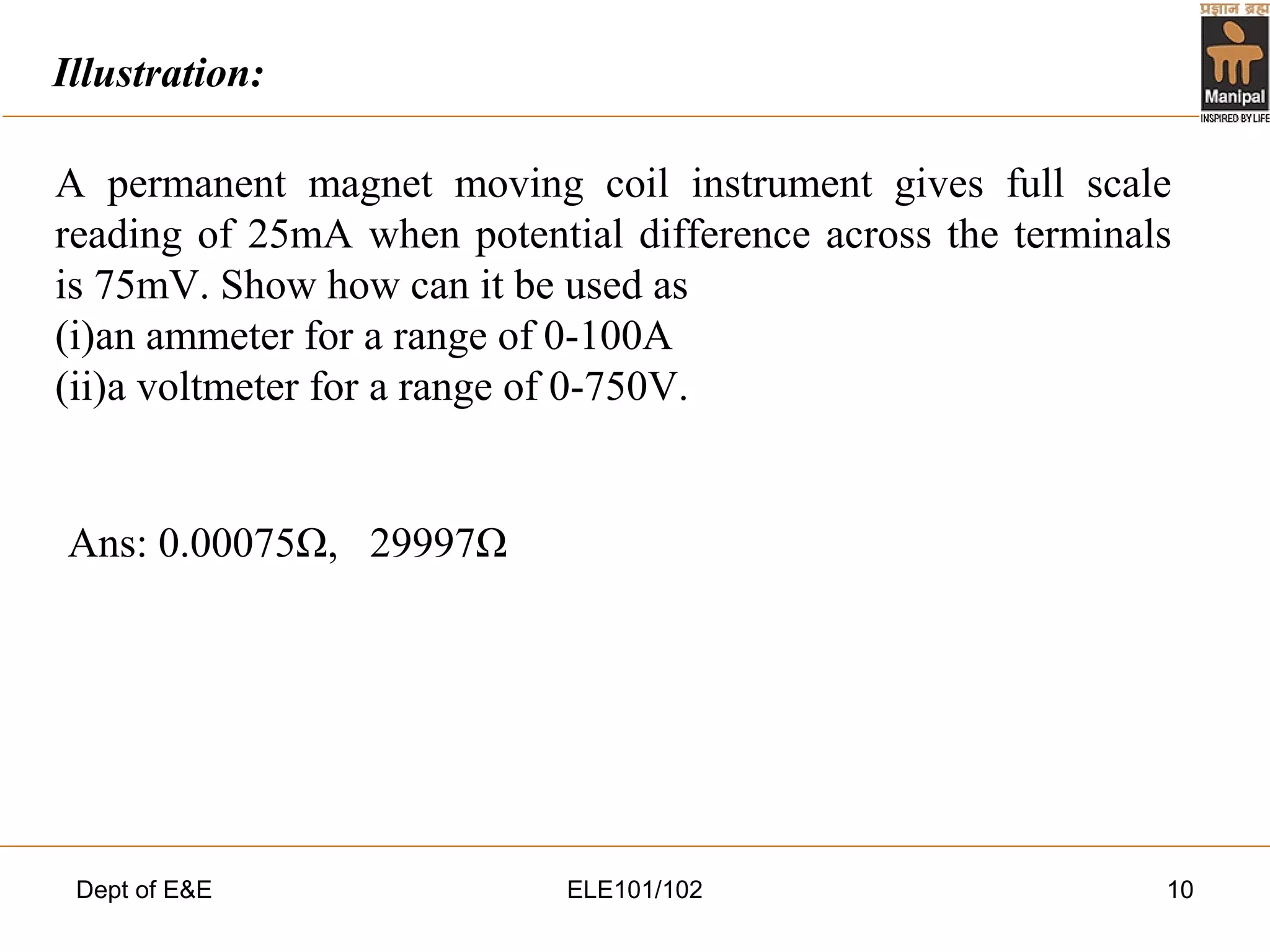 Dept of E&E ELE101/102 10
A permanent magnet moving coil instrument gives full scale
reading of 25mA when potential difference across the terminals
is 75mV. Show how can it be used as
(i)an ammeter for a range of 0-100A
(ii)a voltmeter for a range of 0-750V.
Ans: 0.00075Ω, 29997Ω
Illustration:
 