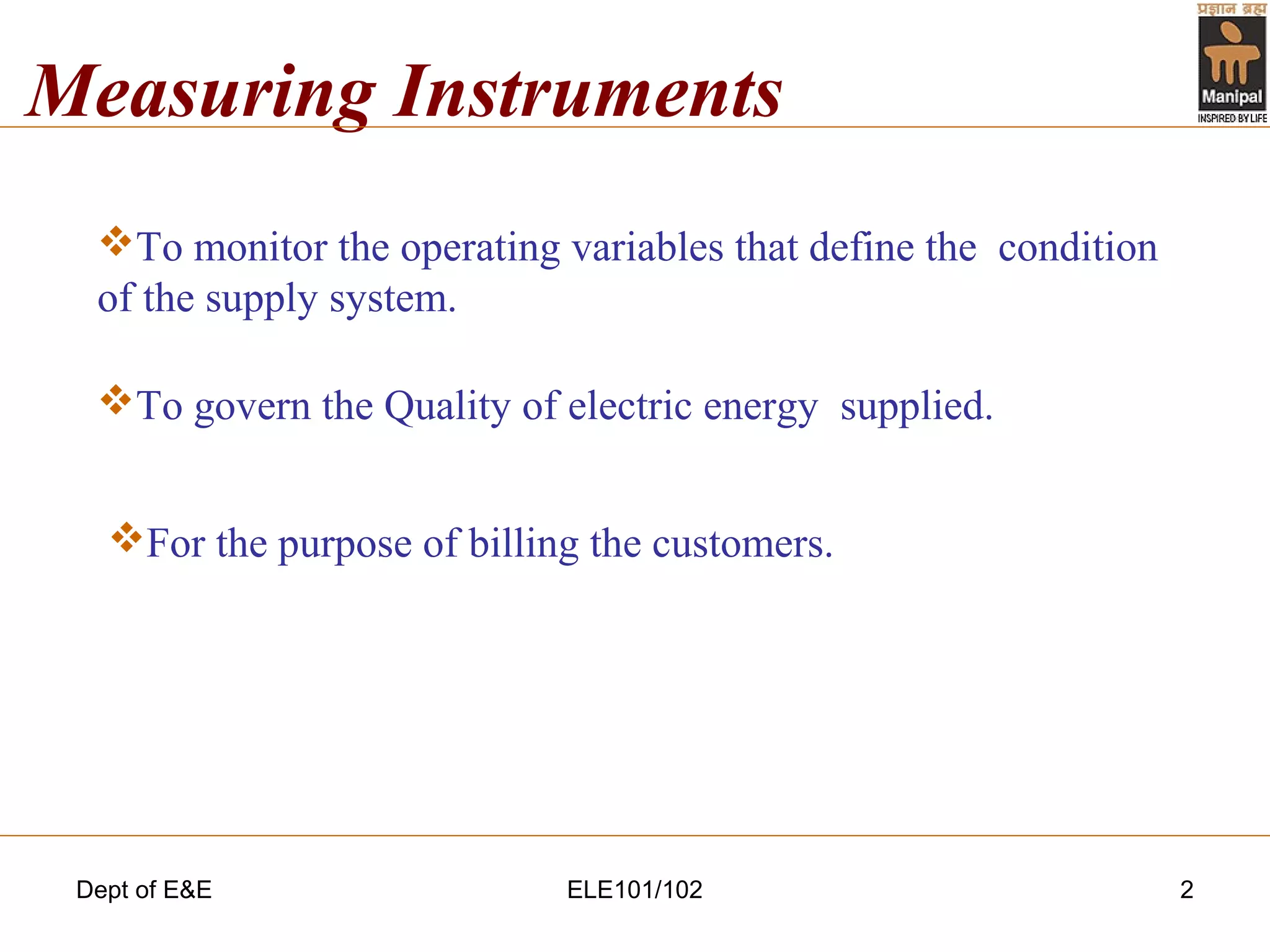 Dept of E&E ELE101/102 2
Measuring Instruments
To monitor the operating variables that define the condition
of the supply system.
To govern the Quality of electric energy supplied.
For the purpose of billing the customers.
 