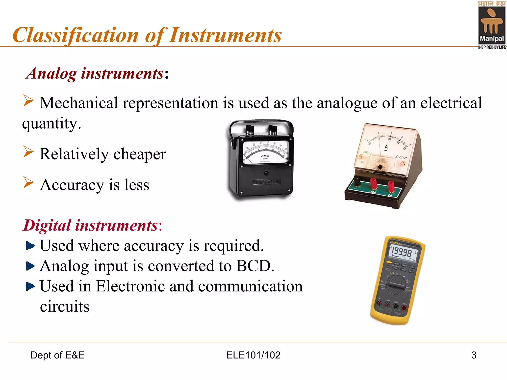 Dept of E&E ELE101/102 3
Classification of Instruments
Analog instruments:
 Mechanical representation is used as the analogue of an electrical
quantity.
 Relatively cheaper
 Accuracy is less
Digital instruments:
Used where accuracy is required.
Analog input is converted to BCD.
Used in Electronic and communication
circuits
 