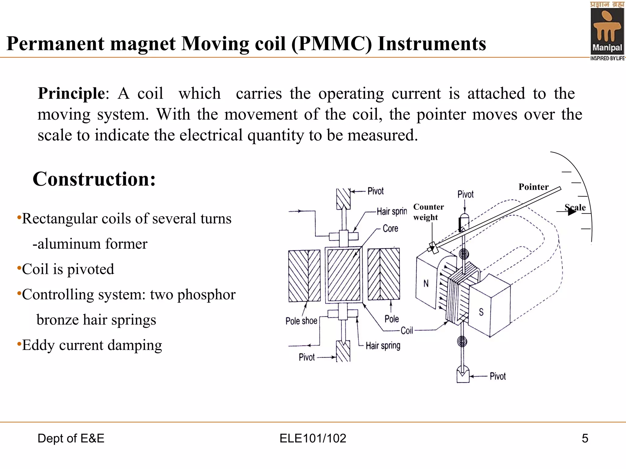 Dept of E&E ELE101/102 5
Principle: A coil which carries the operating current is attached to the
moving system. With the movement of the coil, the pointer moves over the
scale to indicate the electrical quantity to be measured.
Permanent magnet Moving coil (PMMC) Instruments
Construction:
•Rectangular coils of several turns
-aluminum former
•Coil is pivoted
•Controlling system: two phosphor
bronze hair springs
•Eddy current damping
Counter
weight
Scale
Pointer
 