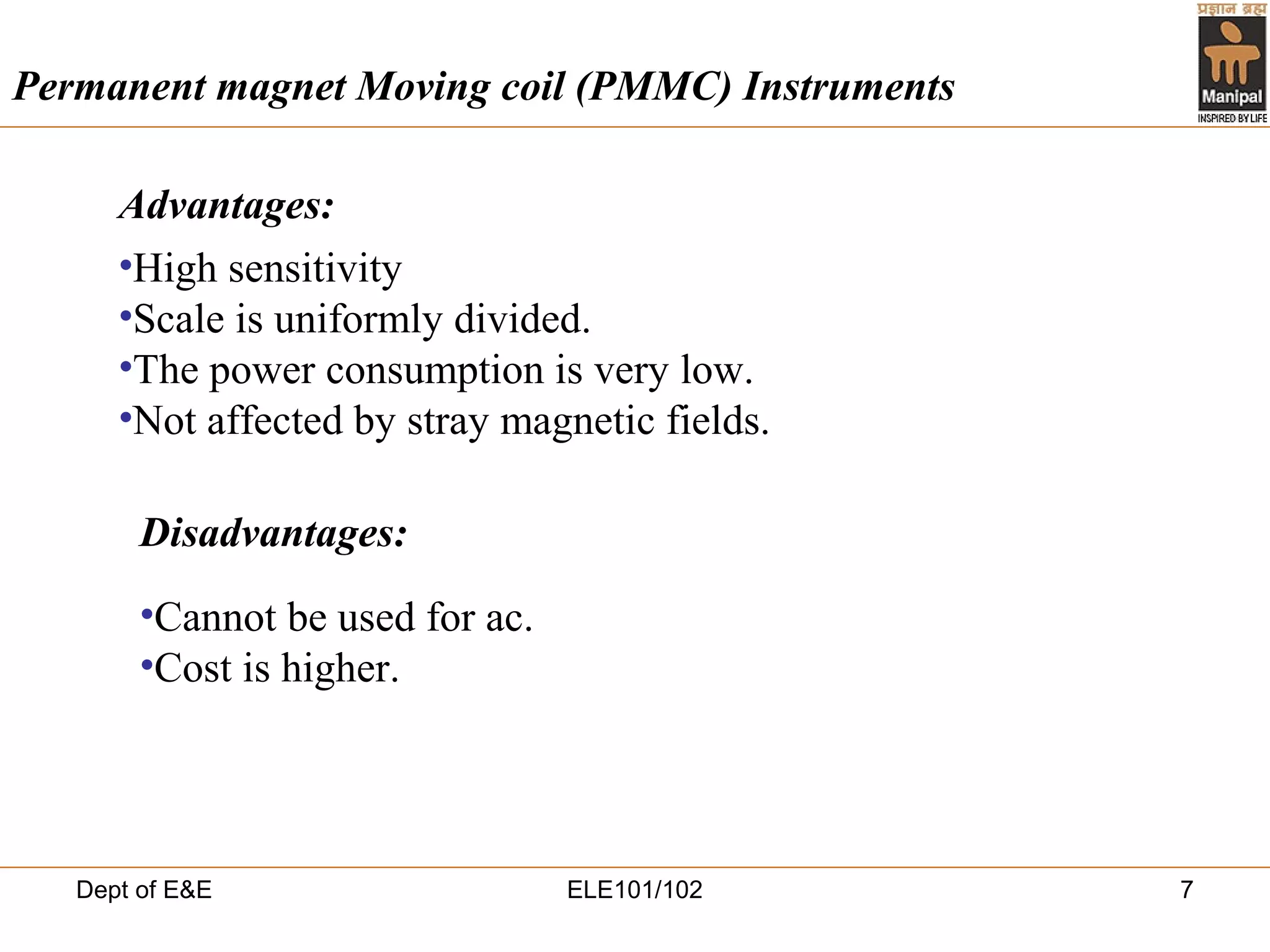 Dept of E&E ELE101/102 7
•High sensitivity
•Scale is uniformly divided.
•The power consumption is very low.
•Not affected by stray magnetic fields.
Permanent magnet Moving coil (PMMC) Instruments
•Cannot be used for ac.
•Cost is higher.
Disadvantages:
Advantages:
 