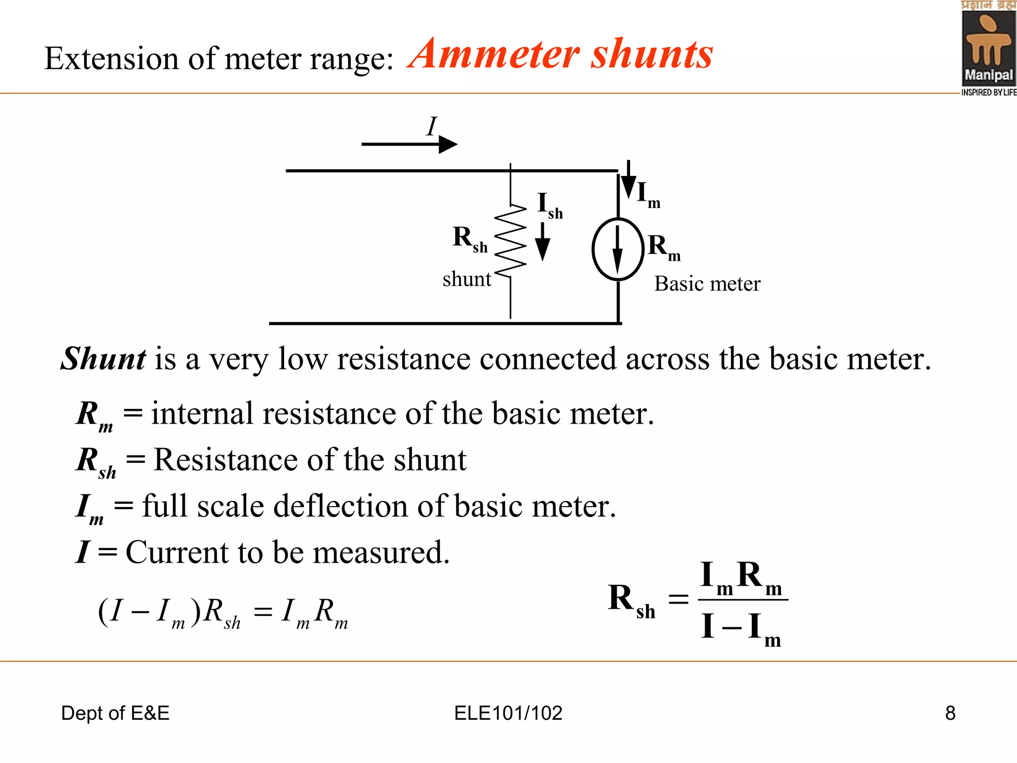 Dept of E&E ELE101/102 8
Ammeter shunts
Shunt is a very low resistance connected across the basic meter.
Rm = internal resistance of the basic meter.
Rsh = Resistance of the shunt
Im = full scale deflection of basic meter.
I = Current to be measured.
Extension of meter range:
I
ImIsh
Basic metershunt
Rm
Rsh
m
mm
sh
II
RI
R
−
=
mmshm RIRII =− )(
 