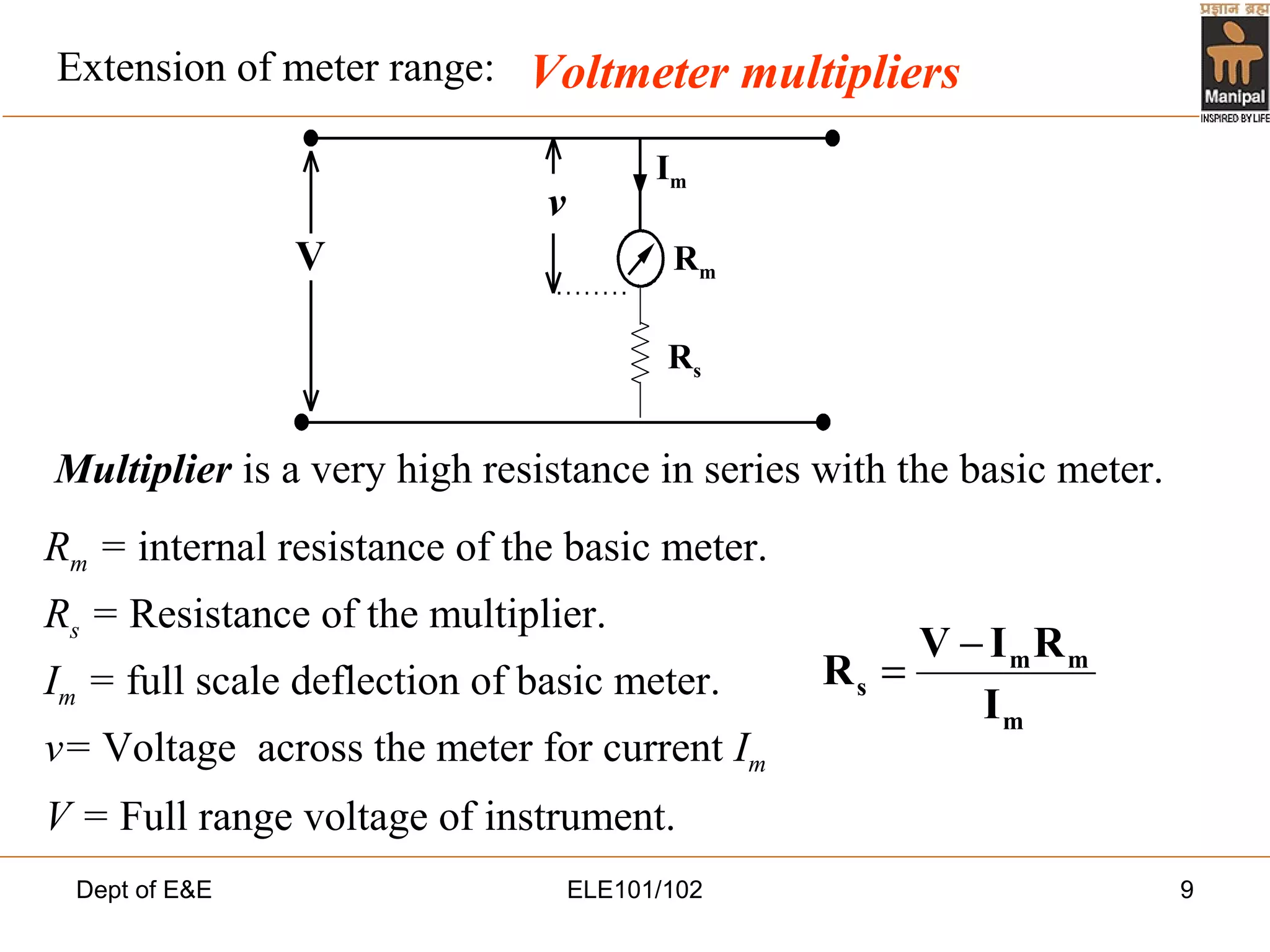Dept of E&E ELE101/102 9
Voltmeter multipliers
Multiplier is a very high resistance in series with the basic meter.
Rm = internal resistance of the basic meter.
Rs = Resistance of the multiplier.
Im = full scale deflection of basic meter.
v= Voltage across the meter for current Im
V = Full range voltage of instrument.
V
v
Rs
Rm
Im
m
mm
s
I
RIV
R
−
=
Extension of meter range:
 