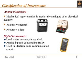 Dept of E&E ELE101/102 3
Classification of Instruments
Analog instruments:
 Mechanical representation is used as the analogue of an electrical
quantity.
 Relatively cheaper
 Accuracy is less
Digital instruments:
Used where accuracy is required.
Analog input is converted to BCD.
Used in Electronic and communication
circuits
 