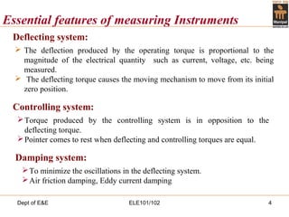 Dept of E&E ELE101/102 4
Essential features of measuring Instruments
Deflecting system:
 The deflection produced by the operating torque is proportional to the
magnitude of the electrical quantity such as current, voltage, etc. being
measured.
 The deflecting torque causes the moving mechanism to move from its initial
zero position.
Controlling system:
Torque produced by the controlling system is in opposition to the
deflecting torque.
Pointer comes to rest when deflecting and controlling torques are equal.
Damping system:
To minimize the oscillations in the deflecting system.
Air friction damping, Eddy current damping
 