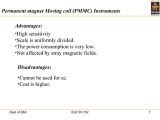 Dept of E&E ELE101/102 7
•High sensitivity
•Scale is uniformly divided.
•The power consumption is very low.
•Not affected by stray magnetic fields.
Permanent magnet Moving coil (PMMC) Instruments
•Cannot be used for ac.
•Cost is higher.
Disadvantages:
Advantages:
 