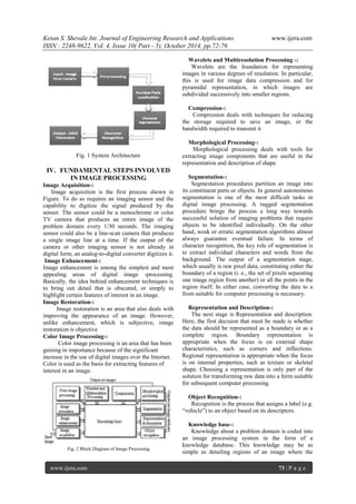 Ketan S. Shevale Int. Journal of Engineering Research and Applications www.ijera.com
ISSN : 2248-9622, Vol. 4, Issue 10( Part - 5), October 2014, pp.72-76
www.ijera.com 73 | P a g e
Fig. 1 System Architecture
IV. FUNDAMENTAL STEPS INVOLVED
IN IMAGE PROCESSING
Image Acquisition-:
Image acquisition is the first process shown in
Figure. To do so requires an imaging sensor and the
capability to digitize the signal produced by the
sensor. The sensor could be a monochrome or color
TV camera that produces an entire image of the
problem domain every 1/30 seconds. The imaging
sensor could also be a line-scan camera that produces
a single image line at a time. If the output of the
camera or other imaging sensor is not already in
digital form, an analog-to-digital converter digitizes it.
Image Enhancement-:
Image enhancement is among the simplest and most
appealing areas of digital image -processing.
Basically, the idea behind enhancement techniques is
to bring out detail that is obscured, or simply to
highlight certain features of interest in an image.
Image Restoration-:
Image restoration is an area that also deals with
improving the appearance of an image. However,
unlike enhancement, which is subjective, image
restoration is objective
Color Image Processing-:
Color image processing is an area that has been
gaining in importance because of the significant
increase in the use of digital images over the Internet.
Color is used as the basis for extracting features of
interest in an image.
Fig. 2 Block Diagram of Image Processing
Wavelets and Multiresolution Processing -:
Wavelets are the foundation for representing
images in various degrees of resolution. In particular,
this is used for image data compression and for
pyramidal representation, in which images are
subdivided successively into smaller regions.
Compression-:
Compression deals with techniques for reducing
the storage required to save an image, or the
bandwidth required to transmit it
Morphological Processing-:
Morphological processing deals with tools for
extracting image components that are useful in the
representation and description of shape
Segmentation-:
Segmentation procedures partition an image into
its constituent parts or objects. In general autonomous
segmentation is one of the most difficult tasks in
digital image processing. A rugged segmentation
procedure brings the process a long way towards
successful solution of imaging problems that require
objects to be identified individually. On the other
hand, weak or erratic segmentation algorithms almost
always guarantee eventual failure. In terms of
character recognition, the key role of segmentation is
to extract individual characters and words from the
background. The output of a segmentation stage,
which usually is raw pixel data, constituting either the
boundary of a region (i. e., the set of pixels separating
one image region from another) or all the points in the
region itself. In either case, converting the data to a
from suitable for computer processing is necessary.
Representation and Description-:
The next stage is Representation and description.
Here, the first decision that must be made is whether
the data should be represented as a boundary or as a
complete region. Boundary representation is
appropriate when the focus is on external shape
characteristics, such as corners and inflections.
Regional representation is appropriate when the focus
is on internal properties, such as texture or skeletal
shape. Choosing a representation is only part of the
solution for transforming raw data into a form suitable
for subsequent computer processing.
Object Recognition-:
Recognition is the process that assigns a label (e.g.
“vehicle”) to an object based on its descriptors.
Knowledge base-:
Knowledge about a problem domain is coded into
an image processing system in the form of a
knowledge database. This knowledge may be as
simple as detailing regions of an image where the
 