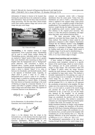 Ketan S. Shevale Int. Journal of Engineering Research and Applications www.ijera.com
ISSN : 2248-9622, Vol. 4, Issue 10( Part - 5), October 2014, pp.72-76
www.ijera.com 74 | P a g e
information of interest is known to be located, thus
limiting the search that has to be conducted in seeking
that information. These are the basic steps involved in
image processing. The first step when vehicle breaks
sensor then camera captures image and convert color
image into gray scale image.
Fig. 3 Gray-scale image
Thresholding is the simplest method of image
segmentation. From a grayscale image, Thresholding
can be used to create binary images During the
Thresholding process, individual pixels in an image
are marked as "object" pixels if their value is greater
than some threshold value (assuming an object to be
brighter than the background) and as "background"
pixels otherwise. This convention is known as
threshold above. Variants include threshold below,
which is opposite of threshold above; threshold inside,
where a pixel is labeled "object" if its value is
between two thresholds; and threshold outside, which
is the opposite of threshold inside. Typically, an
object pixel is given a value of “1” while a
background pixel is given a value of “0.” Finally, a
binary image is created by coloring each pixel white
or black, depending on a pixel's labels. A Gaussian
blur (also known as Gaussian smoothing) is the result
of blurring an image by a Gaussian function. It is a
widely used effect in graphics software, typically to
reduce image noise and reduce detail. The equation of
a Gaussian function in one dimension is,
In two dimensions, it is the product of two such
Gaussians, one in each dimension:
where x is the distance from the origin in the
horizontal axis, y is the distance from the origin in the
vertical axis, and σ is the standard deviation of the
Gaussian distribution. When applied in two
dimensions, this formula produces a surface whose
contours are concentric circles with a Gaussian
distribution from the center point. Values from this
distribution are used to build a convolution matrix
which is applied to the original image. Each pixel's
new value is set to a weighted average of that pixel's
neighborhood. The original pixel's value receives the
heaviest weight (having the highest Gaussian value)
and neighboring pixels receive smaller weights as
their distance to the original pixel increases. This
results in a blur that preserves boundaries and edges
better than other, more uniform blurring filters.
The input gray-scale image (fig.3) is
adaptively converted into binary image (fig. 4) using
Ostus method. This method is better suited for our
application compared to other Adaptive binarization
methods like the Niblacks method. Using Template
matching we can detecting license plate. Template
matching is a technique in digital image processing
for finding small parts of an image which match a
Template image. It can be used in manufacturing as
a part of quality control, a way to navigate a mobile
robot, or as a way to detect edges in images.
Template-based matching and convolution :-
A basic method of template matching uses a
convolution mask (template), tailored to a specific
feature of the search image, which we want to detect.
This technique can be easily performed on grey
images or edge images. The convolution output will
be highest at places where the image structure
matches the mask structure, where large image values
get multiplied by large mask values. This method is
normally implemented by first picking out a part of
the search image to use as a template: We will call the
search image S(x, y), where (x, y) represent the
coordinates of each pixel in the search image. We will
call the template T(x t, y t), where (xt, yt) represent
the coordinates of each pixel in the template. We then
simply move the center (or the origin) of the template
T(x t, y t) over each (x, y) point in the search image
and calculate the sum of products between the
coefficients in S(x, y) and T(xt, yt) over the whole
area spanned by the template. As all possible
positions of the template with respect to the search
image are considered, the position with the highest
score is the best position. This method is sometimes
referred to as 'Linear Spatial Filtering' and thetemplate
is called a filter mask. For example, one way to
handle translation problems on images, using template
matching is to compare the intensities of the pixels,
using the SAD (Sum of absolute differences) measure.
A pixel in the search image with coordinates (xs, ys)
has intensity Is(xs, ys) and a pixel in the template with
coordinates (xt, yt) has intensity It(xt, yt ). Thus the
absolute difference in the pixel intensities is defined
as Diff(xs,ys, x t, y t) = | Is(xs, ys) – It(x t, y t) |.
The mathematical representation of the idea about
looping through the pixels in the search image as we
 