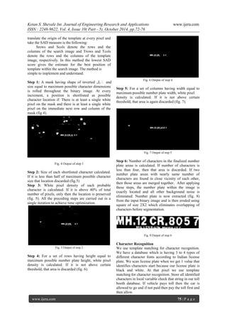 Ketan S. Shevale Int. Journal of Engineering Research and Applications www.ijera.com
ISSN : 2248-9622, Vol. 4, Issue 10( Part - 5), October 2014, pp.72-76
www.ijera.com 75 | P a g e
translate the origin of the template at every pixel and
take the SAD measure is the following:
Srows and Scols denote the rows and the
columns of the search image and Trows and Tcols
denote the rows and the columns of the template
image, respectively. In this method the lowest SAD
score gives the estimate for the best position of
template within the search image. The method is
simple to implement and understand.
Step 1: A mask having shape of inverted „L‟ and
size equal to maximum possible character dimensions
is rolled throughout the binary image. At every
increment, a position is shortlisted as possible
character location if: There is at least a single white
pixel on the mask and there is at least a single white
pixel on the immediate next row and column of the
mask (fig 4).
Fig. 4 Output of step 1
Step 2: Size of each shortlisted character calculated.
If it is less than half of maximum possible character
size that location discarded (fig.5)
Step 3: White pixel density of each probable
character is calculated. If it is above 40% of total
number of pixels, only then the location is preserved
(fig. 5). All the preceding steps are carried out in a
single iteration to achieve time optimization.
Fig. 5 Output of step 2
Step 4: For a set of rows having height equal to
maximum possible number plate height, white pixel
density is calculated. If it is not above certain
threshold, that area is discarded (fig. 6).
Fig. 6 Output of step 4
Step 5: For a set of columns having width equal to
maximum possible number plate width, white pixel
density is calculated. If it is not above certain
threshold, that area is again discarded (fig. 7).
Fig. 7 Output of step 5
Step 6: Number of characters in the finalized number
plate areas is calculated. If number of characters is
less than four, then that area is discarded. If two
number plate areas with nearly same number of
characters are found in close vicinity of each other,
then those areas are merged together. After applying
these steps, the number plate within the image is
exactly located and all other background noise is
eliminated. Number plate is now extracted (fig. 8)
from the input binary image and is then eroded using
square of size 2X2 which eliminates overlapping of
characters before segmentation.
Fig. 8 Output of step 6
Character Recognition
We use template matching for character recognition.
We have a database which is having 3 to 4 types of
different character fonts according to Indian license
plate. We scan license plate when we get 1 value that
identifies characters start because our license plate is
black and white. At that pixel we use template
matching for character recognition. Store all identified
characters in local variable check that string in our toll
booth database. If vehicle pays toll then the car is
allowed to go and if not paid then pay the toll first and
then allow.
 