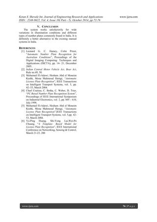 Ketan S. Shevale Int. Journal of Engineering Research and Applications www.ijera.com
ISSN : 2248-9622, Vol. 4, Issue 10( Part - 5), October 2014, pp.72-76
www.ijera.com 76 | P a g e
V. CONCLUSION
The system works satisfactorily for wide
variations in illumination conditions and different
types of number plates commonly found in India. It is
definitely a better alternative to the existing manual
systems in India.
REFERENCES
[1] Leonard G. C. Hamey, Colin Priest,
“Automatic Number Plate Recognition for
Australian Conditions”, Proceedings of the
Digital Imaging Computing: Techniques and
Applications (DICTA), pp. 14- 21, December
2005.
[2] Indian Central Motor Vehicle Act, Bear Act,
Rule no.49, 50.
[3] Mohamed El-Adawi, Hesham Abd el Moneim
Keshk, Mona Mahmoud Haragi, “Automatic
License Plate Recognition”, IEEE Transactions
on Intelligent Transport Systems, vol. 5, pp.
42- 53, March 2004.
[4] Charl Coetzee, C. Botha, C. Weber, D. Trier,
“PC Based Number Plate Recognition System”,
Proceedings of IEEE International Symposium
on Industrial Electronics, vol. 2, pp. 605 - 610,
July 1998.
[5] Mohamed El-Adawi, Hesham Abd el Moneim
Keshk, Mona Mahmoud Haragi, “Automatic
License Plate Recognition”,IEEE Transactions
on Intelligent Transport Systems, vol. 5,pp. 42-
53, March 2004.
[6] Yo-Ping Huang, Shi-Yong Lai,Wei-Po
Chuang, “A Template- Based Model for
License Plate Recognition”, IEEE International
Conference on Networking, Sensing & Control,
March 21-23, 200
 