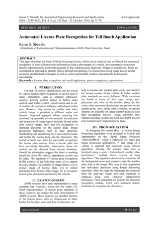 Ketan S. Shevale Int. Journal of Engineering Research and Applications www.ijera.com
ISSN : 2248-9622, Vol. 4, Issue 10( Part - 5), October 2014, pp.72-76
www.ijera.com 72 | P a g e
Automated License Plate Recognition for Toll Booth Application
Ketan S. Shevale
(Department of Electronics and Telecommunication, SAOE, Pune University, Pune)
ABSTRACT
This paper describes the Smart Vehicle Screening System, which can be installed into a tollbooth for automated
recognition of vehicle license plate information using a photograph of a vehicle. An automated system could
then be implemented to control the payment of fees, parking areas, highways, bridges or tunnels, etc. There are
considered an approach to identify vehicle through recognizing of it license plate using image fusion, neural
networks and threshold techniques as well as some experimental results to recognize the license plate
successfully.
Keywords – License plate recognition, real world application, pattern recognition, segmentation
I. INTRODUCTION
The task of vehicle identification can be solved
by vehicle license plate recognition. It can be used in
many applications such as entrance admission,
security, parking control, airport or harbor cargo
control, road traffic control, speed control and so on.
A number of commercial software is developed in this
area. However, they cannot be readily used when
vehicle image is provided in different styles and
formats. Proposed approach allows removing this
drawback by ensemble of two methods: (i) detection
and extraction of image region included license plate
from source images flow and (ii) recognition of
character presented on the license plate. Image
processing techniques such as edge detection,
thresholding and resembling have been used to locate
and isolate the license plate and the characters. The
neural network was used for successful recognition
the license plate number. Once a license plate has
been accurately identified, information about the
vehicle can be obtained from various databases.
Should the information suggest that there is anything
suspicious about the vehicle, appropriate actions can
be taken. The algorithm of license plate recognition
(LPR) consists of the following steps: (i) to capture
the car's images, (ii) to deblur of image frames, (iii) to
extract image of license plate, (iv) to extract
characters from license plate image, (v) to recognize
license plate characters and identify the vehicle.
II. EXISTING SYSTEM
ANPR systems have been implemented in many
countries like Australia, Korea and few others [1].
Strict implementation of license plate standards in
these countries has helped the early development of
ANPR systems. These systems use standard features
of the license plates such as: dimensions of plate,
border for the plate, color and font of characters, etc.
help to localize the number plate easily and identify
the license number of the vehicle. In India, number
plate standards are rarely followed. Wide variations
are found in terms of font types, script, size,
placement and color of the number plates. In few
cases, other unwanted decorations are present on the
number plate. Also, unlike other countries, no special
features are available on Indian number plates to ease
their recognition process. Hence, currently only
manual recording systems are used and ANPR has not
been commercially implemented in India.
III. PROPOSED SYSTEM
In designing this system (Fig. 1), various Image
Processing algorithms were designed in Matlab and
implemented on the Digital Signal Processor
TMS320DM6437 which is optimized for video and
image processing applications. A rear image of a
vehicle is captured and processed using various
algorithms. Initially, the number plate area is
localized using a novel „feature-based number plate
localization‟ method which consists of many
algorithms. This algorithm satisfactorily eliminates all
the background noise and preserves only the number
plate area in the image. This area is then segmented
into individual characters using Image Scissoring
algorithm. After this step, the characters are extracted
from the gray-sale image and each character is
enhanced using some character enhancement
techniques. These characters are given to the character
recognition module, which uses statistical feature
Extraction to recognize the characters.
RESEARCH ARTICLE OPEN ACCESS
 