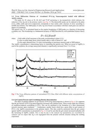Wael H. Eisa et al.Int. Journal of Engineering Research and Applications www.ijera.com
ISSN : 2248-9622, Vol. 4, Issue 10( Part -1), October 2014, pp.74-83
www.ijera.com 78 | P a g e
3.3. X-ray Diffraction Patterns of γ-irradiated PVA/Ag Nanocomposites loaded with different
AgNO3 content.
The peaks for 2θ values at 38, 44, 64.5 and 77.42o
pertaining to Ag nanoparticles which indicates the
reduction of the Ag salt in the polymer matrix (see Fig. 3). The discernible peaks can be indexed to the plans
(111), (200), (220) and (311) respectively corresponds to face centre cubic structure of silver according to
JCPDS (No.4-0783). The XRD peaks of cubic Ag were broad in accordance with their small grain size and low
degree of crystallinity.
The particle size „D‟ is calculated based on the regular broadening of XRD peaks as a function of decreasing
crystallite size. This broadening is a fundamental property of XRD described by well-established Scherer theory
[14]
:
 coskD 
where β full width at half maximum of the peak corresponding to plane (111),
k is the so-called shape factor which usually takes a value of about 0.9 , and
 is the angle obtained from 2 value corresponding to maximum intensity peak in XRD pattern.
The AgNO3 concentration is determining factor in controlling the particle size. When an excess of AgNO3 is
used in the synthesis, the average nanocrystal diameter is significantly increased from 11 to 18 nm.
Fig. 3 The X-ray diffraction patterns of unirradiated PVA films filled with different molar concentrations of
AgNO3.
3.4. Gel Content Percent and Crosslinking Density Determination
The effect of gamma radiation on gel fraction of PVA/Ag nanocomposites is shown in Fig. 4. It is apparent
that the gel fraction of PVA/Ag nanocomposites increased with radiation dose. These results imply the existence
of irradiation-induced crosslinking in PVA. This can be attributed to the formation of a three dimensional
network structure upon irradiation [15]
. Furthermore, another factor which has a great effect on gel content of
PVA is the AgNO3 concentration in the polymer matrix. This idea could be monitored from the gel content
against AgNO3 concentration as presented in Fig. 12. It can be seen that the gel content increased markedly with
the increasing of AgNO3 content. This is may be due to the reduced Ag nanoparticles are crosslinked by
radiation and we expect that Ag is not segregated from the polymer network structure during the swelling
experiment.
 