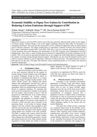 Eshan Ahuja et al Int. Journal of Engineering Research and Applications
ISSN : 2248-9622, Vol. 4, Issue 1( Version 1), January 2014, pp.87-92

www.ijera.com

RESEARCH ARTICLE

OPEN ACCESS

Economic Stability to Papua New Guinea by Contribution in
Reducing Carbon Emissions through Support of DC
Eshan Ahuja*, Sidharth Ahuja **, Dr. Navin Kumar Kohli ***
*(Department of Mechanical Engineering, Australian National University, Canberra, Australia,)
** (BE, Electrical Engineering. India)
*** DGM, MP Power Management Co. Ltd., India)
ABSTRACT
Papua New Guinea is said to be PNG which is one of the most adversely affected small country by the impacts
of climate change. Climate Change is one of the biggest challenges facing by them today, its devastation is
widespread and intense. This issue has been discussed to evolve a method to support the nation in achieving the
goal of emission reduction. The affects include those on Agriculture, Fisheries, Forestry and Tourism which
have major contribution towards GDP of the PNG. PNG has a very low economic growth rate according to
several economic and social indicators, the performance of the PNG economy since independence has been
disappointing. Thus, there is need of taking special attention & responsibilities by giving cooperation by the
nations. This is to be done by especially developed ones so as to support the small island nations in adaptation to
the impacts of climate change through financial support. Through this act, the Least Developed Countries will
achieve economic stability as well as imparting in reduction of carbon emissions. This paper discusses to find a
path and sort out the issue. The paper also discusses various negotiating points so as to achieve the said goal
mutually and amicably.
Keywords - PNG, Climate Change, Least Developed Countries and negotiating points
higher frequency of natural disasters as well as
impacts on bio diversity. The Canberra Accord
I.
INTRODUCTION
Papua New Guinea is said to be PNG is one
convention is an opportunity for PNG to assure the
of the most adversely effected by the impacts of
world that their opinions are heard with respect to
climate change. Climate Change is one of the biggest
the climate change issue.
& greatest challenges facing by them today, its
devastation is widespread and intense. It is a major
and lasting change in spatial weather patterns in the
II.
PNG ECONOMY AND ITS STATUS
earth’s climate system. Key findings and reports
According to the Australian Government
indicate that anthropogenic activities have and are
Department of Foreign Trade and Affairs, Papua
resulting in increased concentrations of CO2 in the
New Guinea country brief, [2] PNG is a small island
atmosphere which are destabilizing the environment.
nation with an area of about 463,000 square
Based on empirical modeling, [1] estimated that
kilometres twice the size of UK, home to the world’s
mean sea level is projected to continue to rise during
third-largest tropical forest and one of the greatest
the 21st century, with increases of up to +140 cm
concentrations of biological diversity has a
projected for 2100.Moreover as by United Nations
population of about 6.7 million which is estimated to
Framework Convention on Climate Change,
be growing at a rate of 2.8 percent per annum .The
vulnerability and adaptation to Climate Change in
country has more than 800 known languages out of
SIDS there might be an increase in the intensity of
which English, Hiri Motu and Tok Pisin are the
Cyclones in PNG and other areas of Pacific in the
official languages spoken by the natives who are
upcoming future. A sad reality of climate change
mostly Melanesian.
impacts is that the countries least equipped to deal
The nation has a Dual economy comprising
with the issue are the ones most affected by it. It has
of a corporate based sector & the informal sector.
been estimated that maximum of the climate change
The informal sector includes agriculture, forestry and
related deaths have resulted in the LDC countries.
fisheries while corporate sector includes industries,
The PNG is another such country which has been
manufacturing, and public sector service. Among
suffering from adverse impacts of climate change.
these, the predominant economic sectors of PNG
These changes have affected the agriculture, forestry
include Mining, Agriculture, Tourism and Fisheries.
and tourism sectors the worst. Other impacts include
As per Australian Government [2] more than 2/3rd
degradation of land, health and welfare of citizens,
of the population is dependent and engaged in the
www.ijera.com

87 | P a g e

 