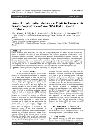 R. Salghi et al Int. Journal of Engineering Research and Applications

www.ijera.com

ISSN : 2248-9622, Vol. 4, Issue 1( Version 3), January 2014, pp.71-76

RESEARCH ARTICLE

OPEN ACCESS

Impact of Drip Irrigation Scheduling on Vegetative Parameters in
Tomato (Lycopersicon esculentum Mill.) Under Unheated
Greenhouse
S.M. Alaoui*, R. Salghi*, A. Abouatallah**, N. Jaouhari***,B. Hammouti****
* Equipe de Génie de l’Environnement et de Biotechnologie, ENSA, Université Ibn Zohr, BP 1136, Agadir,
Morocco
**
Phyto Consulting, BP784 Ait Melloul, Agadir, Morocco
***
Green solutions, B1053, ZI, Ait Melloul, Morocco
**** LCAE-URAC 18, Faculty of Science, University of Mohammed Premier, Po Box 717 60000 Oujda,
Morocco

ABSTRACT
Grafted Tomatoes were grown on a fine sandy soil using drip irrigation and plastic mulch to evaluate the
effects of irrigation scheduling on water requirements and vegetative parameters under typical Massa
greenhouses growing conditions. Capacitive sensors were used to automatically schedule irrigations. The
result of this study shows that irrigation dose and frequency does not affect stem diameter in grafted tomato
plant, no significant effect on leaves number has been observed. But irrigation scheduling have a large effect
on root’s development, The root containers results indicated that a water stress equivalent to 50%ETc and
20% frequency can lead to deep root system; that makes possible to sustain a suitable vegetative canopy if
doses and frequencies are well managed in a daily scale; It was possible save 50% of irrigation water.
Keywords: Tomato, greenhouse, irrigation scheduling, dose, frequency, roots.

I. INTRODUCTION
It is expected that in the next decade several
countries in the arid and semiarid areas of the globe
will be under water scarcity or stress [1]. However,
world population is predicted to double in the next 50
years, so greater yields should be extracted from the
current agricultural areas [1]. Tomato (Lycopersicon
esculentum Mill) is one of the most popular and
versatile vegetable all over the world both for the
fresh fruit market and the processed food industries,
it plays a vital role in providing a substantial quantity
vitamin C and A in human diet [2,8]. Optimum
production of tomato requires intensive management
practices that conserve and manage soil nutrients
needed for maintaining soil and water quality and for
sustaining tomato production [3]. Water plays an
important role in plant life and determining the
tomato yield [9]. Water scarcity reduces yield
because of nutrients and water deficiency. Moreover,
proper time of irrigation is essential to the
production quality of the most vegetables. If
water shortages occur early in the crop development,
maturity may be delayed which may reduce yields.
Draying soil later in the growing season adversely
affects the fruit quality even though total yields may
not be affected [4]. However, Water stress conditions
encourage tomato to develop deeper roots a natural
www.ijera.com

moisture searching especially on sandy soils [5].
Moreover, Irrigation frequencies and timings have
large effect on root development, tomato yield, water
distribution and water use efficiency. Increasing
irrigation interval decreases roots dry weight. Any
Decrease of root system volume leads to a drop in
shoot dry weight [6]. The challenge of water use at
the crop level is to match the best time and quantity
for applying irrigation by moderating plant
requirements and increasing water holding into the
soil [7]. However, plant water status controls the
physiological process and conditions, which
determine the quality and quantity of its growth [10].
The objectives of this study was to confirm
relationship between irrigation frequency and root
development, then find the appropriate irrigation
frequency and timing which can sustain crop yield
but increase water use efficiency.

1.1

II. EXPERIMENTAL METHODS
Experimental site and plant material

The trial was hold under unheated greenhouse in the
Technology Transfer Center of Massa Region.

1.2

Plant Material

The materials selected for trial were commercial
Tomato cultivar Calvi (Lycopersicon esculentum
71 | P a g e

 