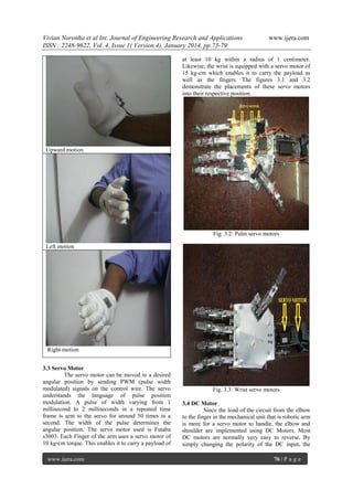 Vivian Noronha et al Int. Journal of Engineering Research and Applications
ISSN : 2248-9622, Vol. 4, Issue 1( Version 4), January 2014, pp.73-79

www.ijera.com

at least 10 kg within a radius of 1 centimeter.
Likewise, the wrist is equipped with a servo motor of
15 kg-cm which enables it to carry the payload as
well as the fingers. The figures 3.1 and 3.2
demonstrate the placements of these servo motors
into their respective position.

Upward motion

Fig. 3.2: Palm servo motors
Left motion

Right motion
3.3 Servo Motor
The servo motor can be moved to a desired
angular position by sending PWM (pulse width
modulated) signals on the control wire. The servo
understands the language of pulse position
modulation. A pulse of width varying from 1
millisecond to 2 milliseconds in a repeated time
frame is sent to the servo for around 50 times in a
second. The width of the pulse determines the
angular position. The servo motor used is Futaba
s3003. Each Finger of the arm uses a servo motor of
10 kg-cm torque. This enables it to carry a payload of
www.ijera.com

Fig. 3.3: Wrist servo motors
3.4 DC Motor
Since the load of the circuit from the elbow
to the finger in the mechanical unit that is robotic arm
is more for a servo motor to handle, the elbow and
shoulder are implemented using DC Motors. Most
DC motors are normally very easy to reverse. By
simply changing the polarity of the DC input, the
76 | P a g e

 