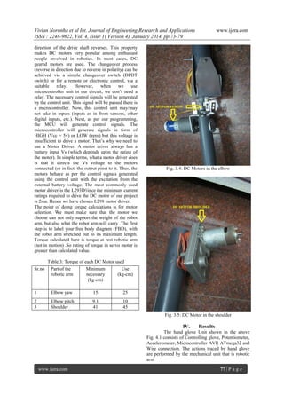 Vivian Noronha et al Int. Journal of Engineering Research and Applications
ISSN : 2248-9622, Vol. 4, Issue 1( Version 4), January 2014, pp.73-79
direction of the drive shaft reverses. This property
makes DC motors very popular among enthusiast
people involved in robotics. In most cases, DC
geared motors are used. The changeover process
(reverse in direction due to reverse in polarity) can be
achieved via a simple changeover switch (DPDT
switch) or for a remote or electronic control, via a
suitable
relay.
However,
when
we
use
microcontroller unit in our circuit, we don’t need a
relay. The necessary control signals will be generated
by the control unit. This signal will be passed there is
a microcontroller. Now, this control unit may/may
not take in inputs (inputs as in from sensors, other
digital inputs, etc.). Next, as per our programming,
the MCU will generate control signals. The
microcontroller will generate signals in form of
HIGH (Vcc = 5v) or LOW (zero) but this voltage is
insufficient to drive a motor. That’s why we need to
use a Motor Driver. A motor driver always has a
battery input Vs (which depends upon the rating of
the motor). In simple terms, what a motor driver does
is that it directs the Vs voltage to the motors
connected (or in fact, the output pins) to it. Thus, the
motors behave as per the control signals generated
using the control unit with the excitation from the
external battery voltage. The most commonly used
motor driver is the L293DSince the minimum current
ratings required to drive the DC motor of our project
is 2ma. Hence we have chosen L298 motor driver.
The point of doing torque calculations is for motor
selection. We must make sure that the motor we
choose can not only support the weight of the robot
arm, but also what the robot arm will carry .The first
step is to label your free body diagram (FBD), with
the robot arm stretched out to its maximum length.
Torque calculated here is torque at rest robotic arm
(not in motion) .So rating of torque in servo motor is
greater than calculated value.

www.ijera.com

Fig. 3.4: DC Motors in the elbow

Table 3: Torque of each DC Motor used
Sr.no

Part of the
robotic arm

Minimum
necessary
(kg-cm)

Use
(kg-cm)

1

Elbow yaw

15

25

2
3

Elbow pitch
Shoulder

9.1
41

10
45
Fig. 3.5: DC Motor in the shoulder

IV.

Results

The hand glove Unit shown in the above
Fig. 4.1 consists of Controlling glove, Potentiometer,
Accelerometer, Microcontroller AVR ATmega32 and
Wire connection. The actions traced by hand glove
are performed by the mechanical unit that is robotic
arm
www.ijera.com

77 | P a g e

 