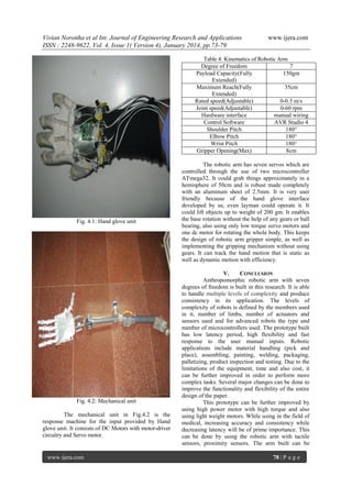 Vivian Noronha et al Int. Journal of Engineering Research and Applications
ISSN : 2248-9622, Vol. 4, Issue 1( Version 4), January 2014, pp.73-79

www.ijera.com

Table 4: Kinematics of Robotic Arm
Degree of Freedom
7
Payload Capacity(Fully
150gm
Extended)
Maximum Reach(Fully
35cm
Extended)
Rated speed(Adjustable)
0-0.3 m/s
Joint speed(Adjustable)
0-60 rpm
Hardware interface
manual wiring
Control Software
AVR Studio 4
Shoulder Pitch
180°
Elbow Pitch
180°
Wrist Pitch
180°
Gripper Opening(Max)
8cm

Fig. 4.1: Hand glove unit

Fig. 4.2: Mechanical unit
The mechanical unit in Fig.4.2 is the
response machine for the input provided by Hand
glove unit. It consists of DC Motors with motor-driver
circuitry and Servo motor.

www.ijera.com

The robotic arm has seven servos which are
controlled through the use of two microcontroller
ATmega32. It could grab things approximately in a
hemisphere of 50cm and is robust made completely
with an aluminum sheet of 2.5mm. It is very user
friendly because of the hand glove interface
developed by us, even layman could operate it. It
could lift objects up to weight of 200 gm. It enables
the base rotation without the help of any gears or ball
bearing, also using only low torque servo motors and
one dc motor for rotating the whole body. This keeps
the design of robotic arm gripper simple, as well as
implementing the gripping mechanism without using
gears. It can track the hand motion that is static as
well as dynamic motion with efficiency.
V.
CONCLUSION
Anthropomorphic robotic arm with seven
degrees of freedom is built in this research. It is able
to handle multiple levels of complexity and produce
consistency in its application. The levels of
complexity of robots is defined by the members used
in it, number of limbs, number of actuators and
sensors used and for advanced robots the type and
number of microcontrollers used. The prototype built
has low latency period, high flexibility and fast
response to the user manual inputs. Robotic
applications include material handling (pick and
place), assembling, painting, welding, packaging,
palletizing, product inspection and testing. Due to the
limitations of the equipment, time and also cost, it
can be further improved in order to perform more
complex tasks. Several major changes can be done to
improve the functionality and flexibility of the entire
design of the paper.
This prototype can be further improved by
using high power motor with high torque and also
using light weight motors. While using in the field of
medical, increasing accuracy and consistency while
decreasing latency will be of prime importance. This
can be done by using the robotic arm with tactile
sensors, proximity sensors. The arm built can be
78 | P a g e

 