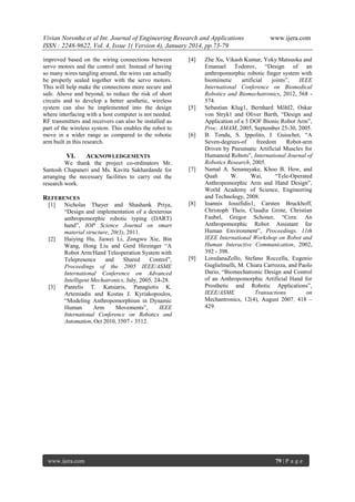 Vivian Noronha et al Int. Journal of Engineering Research and Applications
ISSN : 2248-9622, Vol. 4, Issue 1( Version 4), January 2014, pp.73-79
improved based on the wiring connections between
servo motors and the control unit. Instead of having
so many wires tangling around, the wires can actually
be properly sealed together with the servo motors.
This will help make the connections more secure and
safe. Above and beyond, to reduce the risk of short
circuits and to develop a better aesthetic, wireless
system can also be implemented into the design
where interfacing with a host computer is not needed.
RF transmitters and receivers can also be installed as
part of the wireless system. This enables the robot to
move in a wider range as compared to the robotic
arm built in this research.

VI.

REFERENCES

[2]

[3]

Nicholas Thayer and Shashank Priya,
“Design and implementation of a dexterous
anthropomorphic robotic typing (DART)
hand”, IOP Science Journal on smart
material structure, 20(3), 2011.
Haiying Hu, Jiawei Li, Zongwu Xie, Bin
Wang, Hong Liu and Gerd Hirzinger “A
Robot Arm/Hand Teleoperation System with
Telepresence
and
Shared
Control”,
Proceedings of the 2005 IEEE/ASME
International Conference on Advanced
Intelligent Mechatronics, July, 2005, 24-28.
Pantelis T. Katsiaris, Panagiotis K.
Artemiadis and Kostas J. Kyriakopoulos,
“Modeling Anthropomorphism in Dynamic
Human
Arm
Movements”,
IEEE
International Conference on Robotics and
Automation, Oct 2010, 3507 - 3512.

www.ijera.com

[5]

[6]

ACKNOWLEDGEMENTS

We thank the project co-ordinators Mr.
Santosh Chapaneri and Ms. Kavita Sakhardande for
arranging the necessary facilities to carry out the
research work.

[1]

[4]

[7]

[8]

[9]

www.ijera.com

Zhe Xu, Vikash Kumar, Yoky Matsuoka and
Emanuel Todorov, “Design of an
anthropomorphic robotic finger system with
biomimetic
artificial
joints”,
IEEE
International Conference on Biomedical
Robotics and Biomechatronics, 2012, 568 574.
Sebastian Klug1, Bernhard Möhl2, Oskar
von Stryk1 and Oliver Barth, “Design and
Application of a 3 DOF Bionic Robot Arm”,
Proc. AMAM, 2005, September 25-30, 2005.
B. Tondu, S. Ippolito, J. Guiochet, “A
Seven-degrees-of
freedom
Robot-arm
Driven by Pneumatic Artificial Muscles for
Humanoid Robots”, International Journal of
Robotics Research, 2005.
Namal A. Senanayake, Khoo B. How, and
Quah
W.
Wai,
“Tele-Operated
Anthropomorphic Arm and Hand Design”,
World Academy of Science, Engineering
and Technology, 2008.
Ioannis Iossifidis1, Carsten Bruckhoff,
Christoph Theis, Claudia Grote, Christian
Faubel, Gregor Schoner, “Cora: An
Anthropomorphic Robot Assistant for
Human Environment”, Proceedings. 11th
IEEE International Workshop on Robot and
Human Interactive Communication, 2002,
392 - 398.
LoredanaZollo, Stefano Roccella, Eugenio
Guglielmelli, M. Chiara Carrozza, and Paolo
Dario, “Biomechatronic Design and Control
of an Anthropomorphic Artificial Hand for
Prosthetic and Robotic Applications”,
IEEE/ASME
Transactions
on
Mechantronics, 12(4), August 2007, 418 –
429.

79 | P a g e

 
