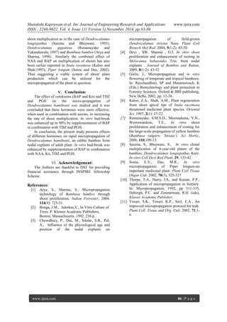 Shatakshi Kapruwan et al. Int. Journal of Engineering Research and Applications www.ijera.com 
ISSN : 2248-9622, Vol. 4, Issue 11( Version 1),November 2014, pp.83-86 
www.ijera.com 86 | P a g e 
shoot multiplication as in the case of Dendrocalamus longispathus (Saxena and Bhojwani, 1993), Dendrocalamus giganteus (Ramanayake and Yakandawala, 1997) and Bambusa bambos (Arya and Sharma, 1998).. Similarly the combined effect of NAA and BAP on multiplication of shoots has also been earlier reported in Inula recemosa (Kaloo and Shah.1997), Piper longum (Sonia and Das, 2002). Thus suggesting a viable system of shoot/ plant production which can be utilized for the micropropagation of the plant in question. 
V. Conclusion: 
The effect of cytokinins (BAP and Kn) and TDZ and PGH on the micro-propagation of Dendrocalamus hamiltonii was studied and it was concluded that these hormones were more effective, when used in combination with auxins, in increasing the rate of shoot multiplication. In vitro bud-break was enhanced up to 90% by supplementation of BAP in combination with TDZ and PGH. In conclusion, the present study presents effects of different hormones on rapid micropropagation of Dendrocalamus hamiltonii, an edible bamboo from nodal explants of adult plant. In vitro bud-break was enhanced by supplementation of BAP in combination with NAA, Kn, TDZ and PGH. 
VI. Acknowledgement: 
The Authors are thankful to DST for providing financial assistance through INSPIRE fellowship Scheme. References: 
[1] Arya, S., Sharma, S., Micropropagation technology of Bambusa bambos through shoot proliferation. Indian Forrester, 2004. 124(9): 725-31. 
[2] Bonga, J.M., Aderkas,V., In Vitro Culture of Trees. P. Kluwer Academic Publishers, Boston, Massachusetts. 1992. 236 p. 
[3] Chowdhury, P., Das, M., Sikdar, S.R., Pal, A., Influence of the physiological age and position of the nodal explants on 
micropropagation of field-grown Dendrocalamus strictus Nees. Plant Cell Biotech Mol Biol. 2004, 5(1-2): 45-50. 
[4] Devi , SW, Sharma , G.J. In vitro shoot proliferation and enhancement of rooting in Melocanna babusoides Trin. from nodal explants . Journal of Bamboo and Rattan, 2009, 8(1-2): 43-52 
[5] Gielis, J., Micropropagation and in vitro flowering of temperate and tropical bamboos. In: Raychaudhuri, SP and Maramorosch, K (Eds.) Biotechnology and plant protection in Forestry Sciences. Oxford & IBH publishing, New Delhi, 2002, pp. 13-38. 
[6] Kaloo, Z.A., Shah, A.M., Plant regeneration from shoot apical tips of Inula racemosa threatened medicinal plant species. Oriental Sci, 1997, 2(1): 17-22. 
[7] Ramanayake, S.M.S.D., Meemaduma, V.N., Weerawardene, T.E., In vitro shoot proliferation and enhancement of rooting for the large-scale propagation of yellow bamboo (Bambusa vulgaris ‘Striata’). Sci Hortic, 2006, 110,109-13. 
[8] Saxena, S., Bhojwani, S., In vitro clonal multiplication of 4-year-old plants of the bamboo, Dendrocalamus longispathus Kurz. In vitro Cell Devl Biol Plant, 29, 135-42. 
[9] Sonia, E.V., Das, M.R., In vitro micropropagation of Piper longum-an important medicinal plant. Plant Cell Tissue Organ Cult. 2002, 70(3), 325-327 
[10] Thorpe, T.A., Harry, I.S., and Kumar, P.P., Application of micropropagation in forestry. In: Micropropagation, 1992, pp 311-335, Debergh, P.C. and Zimmerman, R.H. (eds), Kluwer Academic Publisher. 
[11] Tiwari, S.K., Tiwari, K.P., Siril, E.A., An improved micropropagation protocol for teak. Plant Cell, Tissue and Org. Cult. 2002, 71,1- 6 
