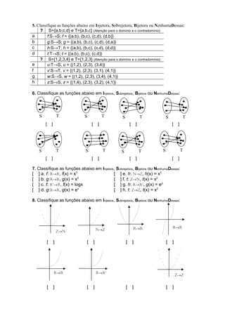 5. Classifique as funções abaixo em Injetora, Sobrejetora, Bijetora ou NenhumaDessas: 
? S={a,b,c,d} e T={a,b,c} (Atenção para o domínio e o contradomínio) 
a f:S®S; f = {(a,b), (b,c), (c,d), (d,b)} 
b g:S®S; g = {(a,b), (b,c), (c,d), (d,a)} 
c h:S®T; h = {(a,b), (b,c), (c,d), (d,d)} 
d t:T®S; t = {(a,b), (b,c), (c,d)} 
? S={1,2,3,4} e T={1,2,3} (Atenção para o domínio e o contradomínio) 
e u:T®S, u = {(1,2), (2,3), (3,4)} 
f v:S®T, v = {(1,2), (2,3), (3,1), (4,1)} 
g w:S®S, w = {(1,2), (2,3), (3,4), (4,1)} 
h z:S®S, z = {(1,4), (2,3), (3,2), (4,1)} 
6. Classifique as funções abaixo em Injetora, Sobrejetora, Bijetora ou NenhumaDessas: 
S T S T S T S T 
[ ] [ ] [ ] [ ] 
S T S T 
[ ] [ ] [ ] [ ] 
7. Classifique as funções abaixo em Injetora, Sobrejetora, Bijetora ou NenhumaDessas: 
[ ] a. f: R®R, f(x) = x3 [ ] e. h: N®Z, h(x) = x2 
[ ] b. g:R®R, g(x) = x2 [ ] f. t: Z®N, t(x) = x2 
[ ] c. f: R+®R, f(x) = logx [ ] g. h: R®R+, g(x) = ex 
[ ] d. g:R®R, g(x) = ex [ ] h. t: Z®Z, t(x) = x2 
8. Classifique as funções abaixo em Injetora, Sobrejetora, Bijetora ou NenhumaDessas: 
N®Z R®R R®R Z®N 
[ ] [ ] [ ] [ ] 
R®R 
[ ] [ ] [ ] [ ] 
Z®Z 
S T S T 
R®R+ 
 