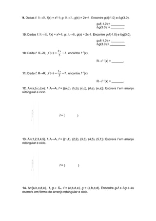 9. Dadas f: R®R, f(x) = x2-1; g: R®R, g(x) = 2x+1. Encontre gof(-1.0) e fog(3.0). 
gof(-1.0) = ________ 
fog(3.0) = ________ 
10. Dadas f: R®R, f(x) = x2+1; g: R®R, g(x) = 2x-1. Encontre gof(-1.0) e fog(3.0). 
gof(-1.0) = ________ 
fog(3.0) = _________ 
f (x) = 2x - , encontre f -1(x). 
10. Dada f: R®R, 3 
5 
R - f -1(x) = _______. 
f (x) = 5x - , encontre f -1(x). 
11. Dada f: R®R, 2 
3 
R - f -1(x) = _______. 
12. A={a,b,c,d,e}. f: A®A, f = {(a,d), (b,b), (c,c), (d,e), (e,a)}. Escreva f em arranjo 
retangular e ciclo. 
fæ 
ö 
= f = ( ) 
÷ ÷ø 
ç çè 
13. A={1,2,3,4,5}. f: A®A, f = {(1,4), (2,2), (3,3), (4,5), (5,1)}. Escreva f em arranjo 
retangular e ciclo. 
fæ 
ö 
= f = ( ) 
÷ ÷ø 
ç çè 
14. A={a,b,c,d,e}, f, g Î SA. f = (c,b,d,e), g = (a,b,c,d). Encontre gof e fog e as 
escreva em forma de arranjo retangular e ciclo. 
 