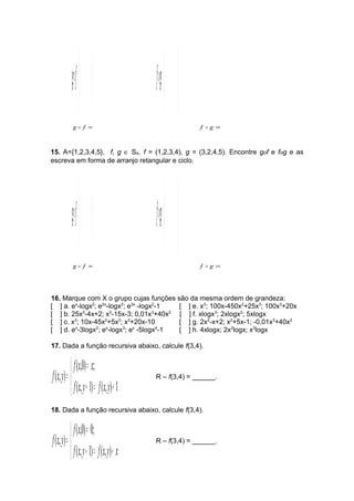 ÷ g÷ø 
f æ 
ö 
 =÷ ÷ø 
ç çè 
ö 
æ 
fg= 
ç çè 
g  f = f  g = 
15. A={1,2,3,4,5}, f, g Î SA. f = (1,2,3,4), g = (3,2,4,5). Encontre gof e fog e as 
escreva em forma de arranjo retangular e ciclo. 
÷ g÷ø 
f æ 
ö 
 =÷ ÷ø 
ç çè 
ö 
æ 
fg= 
ç çè 
g  f = f  g = 
16. Marque com X o grupo cujas funções são da mesma ordem de grandeza: 
[ ] a. ex-logx2; e2x-logx2; e3x -logx2-1 [ ] e. x3; 100x-450x2+25x3; 100x3+20x 
[ ] b. 25x2-4x+2; x2-15x-3; 0,01x3+40x2 [ ] f. xlogx3; 2xlogx2; 5xlogx 
[ ] c. x3; 10x-45x2+5x3; x3+20x-10 [ ] g. 2x2-x+2; x2+5x-1; -0,01x3+40x2 
[ ] d. ex-3logx2; ex-logx3; ex -5logx4-1 [ ] h. 4xlogx; 2x2logx; x3logx 
17. Dada a função recursiva abaixo, calcule f(3,4). 
î í ì 
f x = 
x 
( ,0) ; 
f x y R – f(3,4) = ______. 
= 
( , 1) ( , ) 1 
( , ) 
f x y f x y 
+ = + 
18. Dada a função recursiva abaixo, calcule f(3,4). 
î í ì 
= 
( ,0) 0; 
= 
f x y f x y x 
( , ) R – f(3,4) = ______. 
+ = + 
f x 
f x y 
( , 1) ( , ) 
 