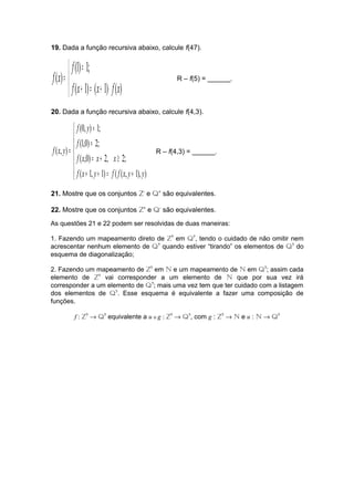 19. Dada a função recursiva abaixo, calcule f(47). 
= 
= 
( 1) ( 1) ( ) 
î í ì 
(1) 1; 
( ) 
f x + = x + × 
f x 
f 
f x R – f(5) = ______. 
20. Dada a função recursiva abaixo, calcule f(4,3). 
ì 
ï ï 
f y 
(0, ) 1; 
(1,0) 2; 
f 
f x y R – f(4,3) = ______. 
= 
í 
( 1, 1) ( ( , 1), ) 
ï ï 
î 
= 
= 
f x x x 
= + ³ 
( ,0) 2, 2; 
+ + = + 
( , ) 
f x y f f x y y 
21. Mostre que os conjuntos Z- e Q+ são equivalentes. 
22. Mostre que os conjuntos Z+ e Q- são equivalentes. 
As questões 21 e 22 podem ser resolvidas de duas maneiras: 
1. Fazendo um mapeamento direto de Z? em Q?, tendo o cuidado de não omitir nem 
acrescentar nenhum elemento de Q? quando estiver “tirando” os elementos de Q? do 
esquema de diagonalização; 
2. Fazendo um mapeamento de Z? em N e um mapeamento de N em Q?; assim cada 
elemento de Z? vai corresponder a um elemento de N que por sua vez irá 
corresponder a um elemento de Q?; mais uma vez tem que ter cuidado com a listagem 
dos elementos de Q?. Esse esquema é equivalente a fazer uma composição de 
funções. 
f : Z? ® Q? equivalente a u o g : Z? ® Q?, com g : Z? ® N e u : N ® Q? 
 