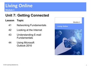 Living Online
   Module C

   Unit 7: Getting Connected
   Lesson                Topic
         41              Networking Fundamentals
         42              Looking at the Internet
         43              Understanding E-mail
                         Fundamentals
         44              Using Microsoft
                         Outlook 2010




© CCI Learning Solutions Inc.                      1
 