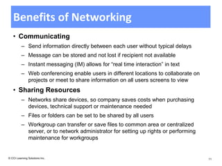 Benefits of Networking
   • Communicating
          – Send information directly between each user without typical delays
          – Message can be stored and not lost if recipient not available
          – Instant messaging (IM) allows for “real time interaction” in text
          – Web conferencing enable users in different locations to collaborate on
            projects or meet to share information on all users screens to view
   • Sharing Resources
          – Networks share devices, so company saves costs when purchasing
            devices, technical support or maintenance needed
          – Files or folders can be set to be shared by all users
          – Workgroup can transfer or save files to common area or centralized
            server, or to network administrator for setting up rights or performing
            maintenance for workgroups


© CCI Learning Solutions Inc.                                                         11
 