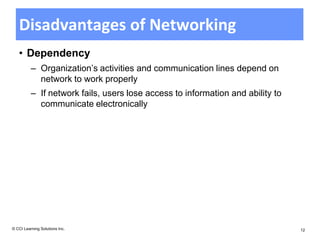 Disadvantages of Networking
   • Dependency
          – Organization’s activities and communication lines depend on
            network to work properly
          – If network fails, users lose access to information and ability to
            communicate electronically




© CCI Learning Solutions Inc.                                                   12
 
