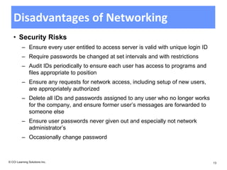 Disadvantages of Networking
   • Security Risks
          – Ensure every user entitled to access server is valid with unique login ID
          – Require passwords be changed at set intervals and with restrictions
          – Audit IDs periodically to ensure each user has access to programs and
            files appropriate to position
          – Ensure any requests for network access, including setup of new users,
            are appropriately authorized
          – Delete all IDs and passwords assigned to any user who no longer works
            for the company, and ensure former user’s messages are forwarded to
            someone else
          – Ensure user passwords never given out and especially not network
            administrator’s
          – Occasionally change password



© CCI Learning Solutions Inc.                                                           13
 