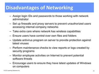 Disadvantages of Networking
          – Assign login IDs and passwords to those working with network
            administrator
          – Set up firewalls and proxy servers to prevent unauthorized users
            accessing internal company networks
          – Take extra care where network has wireless capabilities
          – Ensure users have control over own files and folders
          – Update antivirus program on server to provide protection against
            latest viruses
          – Perform maintenance checks to view reports or logs created by
            security programs
          – Monitor employee activities on Internet to prevent potential
            software threats
          – Encourage users to ensure they have latest updates of Windows
            on computers
© CCI Learning Solutions Inc.                                                  14
 