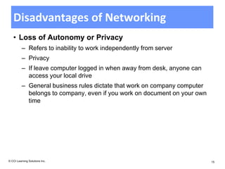 Disadvantages of Networking
   • Loss of Autonomy or Privacy
          – Refers to inability to work independently from server
          – Privacy
          – If leave computer logged in when away from desk, anyone can
            access your local drive
          – General business rules dictate that work on company computer
            belongs to company, even if you work on document on your own
            time




© CCI Learning Solutions Inc.                                              15
 