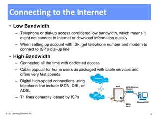 Connecting to the Internet
   • Low Bandwidth
          – Telephone or dial-up access considered low bandwidth, which means it
            might not connect to Internet or download information quickly
          – When setting up account with ISP, get telephone number and modem to
            connect to ISP’s dial-up line
   • High Bandwidth
          – Connected all the time with dedicated access
          – Cable popular for home users as packaged with cable services and
            offers very fast speeds
          – Digital high-speed connections using
            telephone line include ISDN, DSL, or
            ADSL
          – T1 lines generally leased by ISPs


© CCI Learning Solutions Inc.                                                      18
 