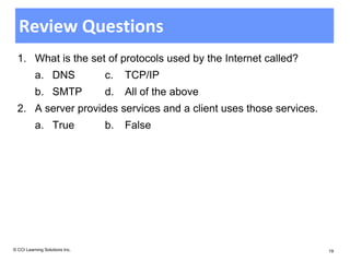 Review Questions
  1. What is the set of protocols used by the Internet called?
          a. DNS                c.   TCP/IP
          b. SMTP               d.   All of the above
  2. A server provides services and a client uses those services.
          a. True               b.   False




© CCI Learning Solutions Inc.                                       19
 