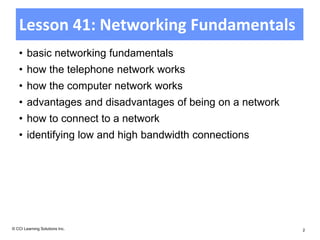 Lesson 41: Networking Fundamentals
   • basic networking fundamentals
   • how the telephone network works
   • how the computer network works
   • advantages and disadvantages of being on a network
   • how to connect to a network
   • identifying low and high bandwidth connections




© CCI Learning Solutions Inc.                             2
 