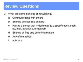Review Questions
  3. What are some benefits of networking?
          a. Communicating with others
          b. Sharing devices like printers
          c. Having a server that is dedicated to a specific task, such
             as, mail, database, or network
          d. Sharing of files and other information
          e. Any of the above
          f.       a, b, or d




© CCI Learning Solutions Inc.                                             20
 