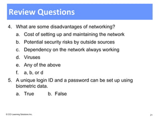 Review Questions
  4. What are some disadvantages of networking?
          a. Cost of setting up and maintaining the network
          b. Potential security risks by outside sources
          c. Dependency on the network always working
          d. Viruses
          e. Any of the above
          f.       a, b, or d
  5. A unique login ID and a password can be set up using
     biometric data.
          a. True               b. False



© CCI Learning Solutions Inc.                                 21
 