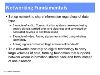 Networking Fundamentals
   • Set up network to share information regardless of data
     type
          – Example of audio: Communication systems developed using
            analog signals carried over long distances and converted by
            dedicated devices to and from sound
          – Example of video: Analog signals transmitted using wireless
            technology
          – Analog signals consumed large amounts of bandwidth
   • True networks now rely on digital technology to carry
     large volumes of data, forming foundation that supports
     network where information shared back and forth instead
     of one direction

© CCI Learning Solutions Inc.                                             3
 
